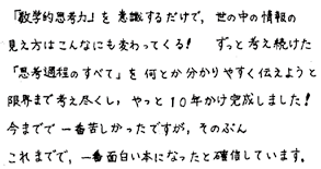 「数学的思考力」を意識するだけで、世の中の情報の見え方はこんなにも変わってくる！　ずっと考え続けた「思考過程のすべて」を何とか分かりやすく伝えようと限界まで考え尽くし、やっと10年かけ完成しました！今までで一番苦しかったですが、そのぶんこれまでで、一番面白い本になったと確信しています。