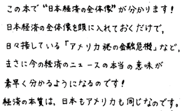 この本で”日本経済の全体像”が分かります！日本経済の全体像を頭に入れておくだけで、日々接している「アメリカ発の金融危機」など、まさに今の経済のニュースの本当に意味が素早く分かるようになるのです！経済の本質は、日本もアメリカも同じなのです。