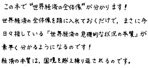 この本で”世界経済の全体像”が分かります！世界経済の全体像を頭に入れておくだけで、まさに今日々接している「世界経済の危機的な状況の本質」が素早く分かるようになるのです！経済の本質は、国境を越え繰り返されるのです。