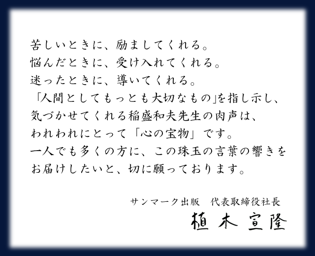CDブック刊行に寄せて
	  苦しいときに、励ましてくれる。
	  悩んだときに、受け入れてくれる。
	  迷ったときに、導いてくれる。
	  「人間としてもっとも大切なもの」を指し示し、気づかせてくれる稲盛和夫先生の肉声は、われわれにとって「心の宝物」です。一人でも多くの方に、この珠玉の言葉の響きをお届けしたいと、切に願っております。
	  