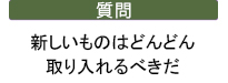 質問　新しいものはどんどん取り入れるべきだ