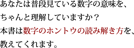 あなたは普段見ている数字の意味を、ちゃんと理解していますか?本書は数字のホントウの読み解き方を、教えてくれます。