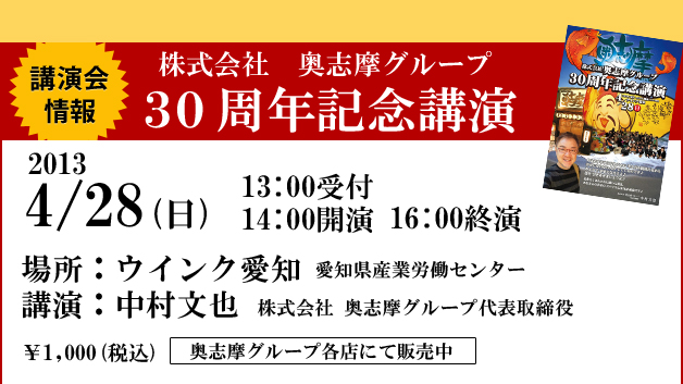 講演会情報 株式会社　奥志摩グループ３０周年記念講演 2013 4/28(日) 13:00受付 14:00開演 16:00終演 場所：ウインク愛知 愛知県産業労働センター 
            講演：中村文也 株式会社 奥志摩グループ代表取締役 ￥1,000(税込) 奥志摩グループ各店にて販売中