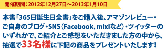開催期間：2012年12月27日～2013年1月10日本書「365日誕生日全書」をご購入後、アマゾンレビュー・
ご自身のブログ・SNS（Facebook、mixiなど）・ツイッターのいずれかで、ご紹介とご感想をいただきました方の中から、抽選で33名様に下記の商品をプレゼントいたします！