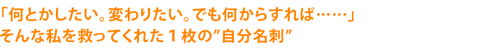 「何とかしたい。変わりたい。でも何からすれば……そんな私を救ってくれた１枚の“自分名刺”」