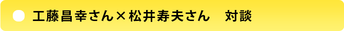 工藤昌幸さん×松井寿男さん　対談