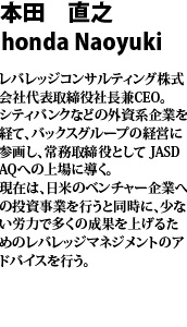 本田　直之　Honda Naoyuki レバレッジコンサルティング株式会社　代表取締役社長兼ＣＥＯ　シティバンクなどの外資系企業を経て、バックスグループの経営に参画し、常務取締役としてＪＡＳＤＡＱへの上場に導く。