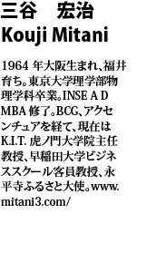 三谷　宏治　Kouji Mitani  1964年大阪生まれ、福井育ち。東京大学理学部物理学科卒業。INSE A D MBA修了。BCG、アクセンチュアを経て、現在はK.I.T.虎ノ門大学院主任教授、早稲田大学ビジネススクール客員教授、永平寺ふるさと大使。