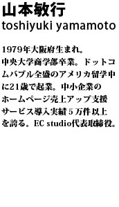 山本敏行 1979年大阪府生まれ。中央大学商学部卒業。ドットコムバブル全盛のアメリカ留学中に21歳で起業。中小企業のホームページ売上アップ支援サービス導入実績５万件以上を誇る。EC studio代表取締役。