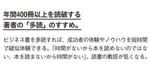 年間400冊以上を読破する著者の「多読」のすすめ。
ビジネス書を多読すれば、成功者の体験やノウハウを短時間で疑似体験できる。
「時間がないから本を読めないのではない、本を読まないから時間がない」。
読書の敷居が低くなる。
