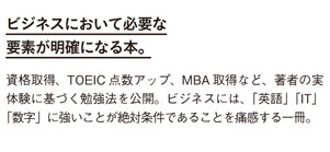 ビジネスにおいて必要な要素が明確になる本。
資格取得、TOEIC点数アップ、MBA取得など、著者の実体験に基づく勉強法を公開。
ビジネスには、「英語」「IT」「数字」に強いことが絶対条件であることを痛感する一冊。