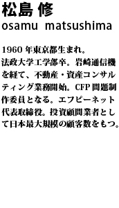 松島 修 1960 年東京都生まれ。法政大学工学部卒。岩崎通信機を経て、不動産・資産コンサルティング業務開始。CFP 問題制作委員となる。エフピーネット代表取締役。投資顧問業者として日本最大規模の顧客数をもつ。