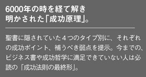 6000年の時を経て解き明かされた「成功原理」。
聖書に隠されていた４つのタイプ別に、それぞれの成功ポイント、補うべき弱点を提示。今までの、
ビジネス書や成功哲学に満足できていない人は必読の「成功法則の最終形」。