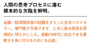 人間の思考プロセスに潜む根本的な欠陥を解明。
金融・経済関係者の話題をさらった全米ベストセラー。専門家が予測できず、ときに誤る原因を原理的に明らかにした。激動の時代に対応できる柔軟さを身に付けるためにも必読。