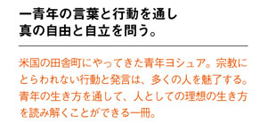一青年の言葉と行動を通し 真の自由と自立を問う。
米国の田舎町にやってきた青年ヨシュア。宗教にとらわれない行動と発言は、多くの人を魅了する。青年の生き方を通して、人としての理想の生き方を読み解くことができる一冊。