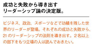 成功と失敗から導き出すリーダーシップ論の決定版。
ビジネス、政治、スポーツなどで功績を残した世界のリーダーが登場。それぞれの成功と失敗から、21 のリーダーシップの法則を導き出す。２名以上の部下をもつ立場の人は読んでおきたい。
width=