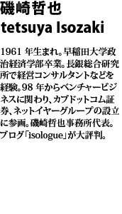 磯崎哲也 1961 年生まれ。早稲田大学政治経済学部卒業。長銀総合研究所
で経営コンサルタントなどを経験。98 年からベンチャービジネスに関わり、カブドットコム証券、ネットイヤーグループの設立に参画。磯崎哲也事務所代表。ブログ「isologue」が大評判。