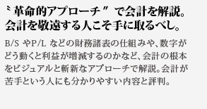 革命的アプローチで会計を解説。会計を敬遠する人こそ手に取るべし。B/S やP/L などの財務諸表の仕組みや、数字が
どう動くと利益が増減するのかなど、会計の根本をビジュアルと斬新なアプローチで解説。会計が苦手という人にも分かりやすい内容と評判。