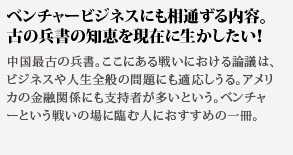 ベンチャービジネスにも相通ずる内容。古の兵書の知恵を現在に生かしたい！中国最古の兵書。ここにある戦いにおける論議は、ビジネスや人生全般の問題にも適応しうる。アメリカの金融関係にも支持者が多いという。ベンチャーという戦いの場に臨む人におすすめの一冊。