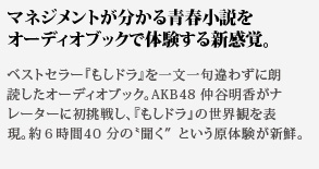 マネジメントが分かる青春小説をオーディオブックで体験する新感覚。ベストセラー『もしドラ』を一文一句違わずに朗
読したオーディオブック。AKB48 仲谷明香がナレーターに初挑戦し、『もしドラ』の世界観を表現。約６時間40分の聞くという原体験が新鮮。