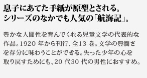 息子にあてた手紙が原型とされる。シリーズのなかでも人気の「航海記」。豊かな人間性を育んでくれる児童文学の代表的な作品。1920 年から刊行、全13 巻。文学の豊潤さを存分に味わうことができる。失った少年の心を取り戻すためにも、20 代30 代の男性におすすめ。