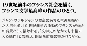19世紀前半のフランス社会を描く、フランス文学最高峰の作品のひとつ。ジャン・ヴァルジャンの波乱に満ちた生涯を描い
た大河小説。19世紀前半の激動のフランスが物語の背景として描かれる。「文学史のなかでも十指に入る傑作」と岩崎氏。朗読を前提に書かれている。