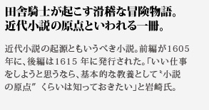 田舎騎士が起こす滑稽な冒険物語。近代小説の原点といわれる一冊。近代小説の起源ともいうべき小説。前編が1605
年に、後編は1615 年に発行された。「いい仕事をしようと思うなら、基本的な教養として小説の原点くらいは知っておきたい」と岩崎氏。