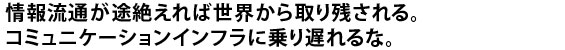 情報流通が途絶えれば世界から取り残される。コミュニケーションインフラに乗り遅れるな。