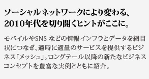 ソーシャルネットワークにより変わる、2010年代を切り開くヒントがここに。モバイルやSNS などの情報インフラとデータを網目状につなぎ、適時に適量のサービスを提供するビジネス「メッシュ」。ロングテール以降の新たなビジネスコンセプトを豊富な実例とともに紹介。