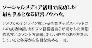 ソーシャルメディア活用で成功した最も手本となる経営ノウハウ。アメリカのオンライン靴小売企業ザッポス・ドットコムの成功物語。カリスマ経営者自らが明かした画期的なマネジメント方法論。新しい経営のあり方を示していると各界から注目を集める一冊。