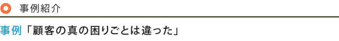 事例紹介 事例「顧客の真の困りごとは違った」