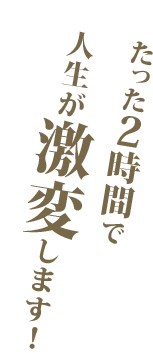 たった２時間で人生が激変します！