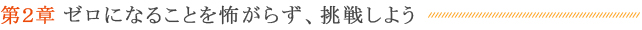 第２章 ゼロになることを怖がらず、挑戦しよう