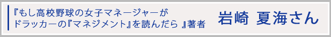 「もし高校野球の女子マネージャーがドラッカーの『マネジメント』を読んだら」著者　岩崎 夏海さん