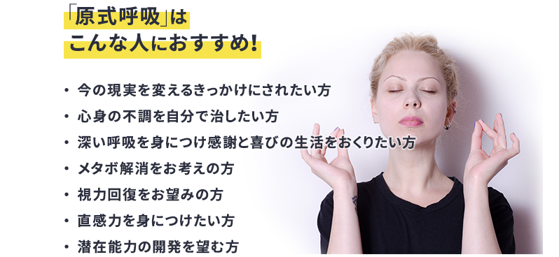 「原式呼吸」はこんな人におすすめ！ 今の現実を変えるきっかけにされたい方 身の不調を自分で治したい方 深い呼吸を身につけ感謝と喜びの生活をおくりたい方 メタボ解消をお考えの方 視力回復をお望みの方 直感力を身につけたい方 潜在能力の開発を望む方