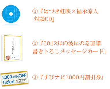 ①『はづき虹映×福永涼人 対談CD』②『2012年の波にのる直筆書き下ろしメッセージカード』
③『すぴナビ1000円割引券』