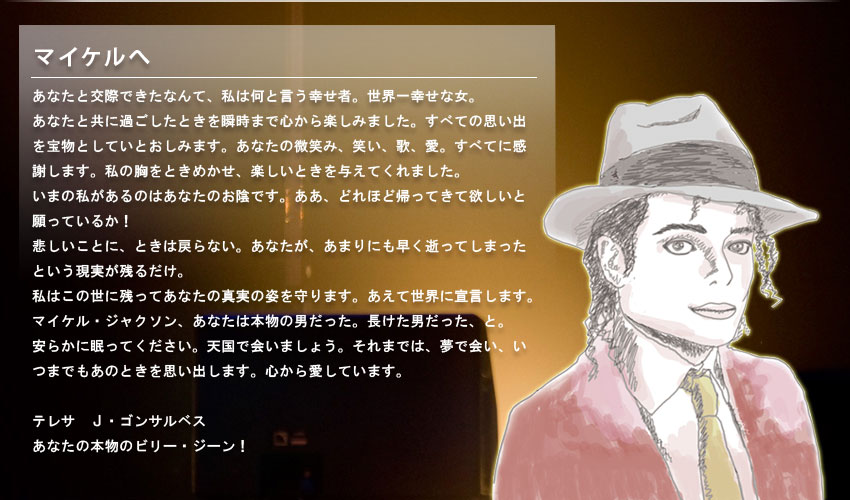 マイケルへ。あなたと交際できたなんて、私は何と言う幸せ者。世界一幸せな女。
            あなたと共に過ごしたときを瞬時まで心から楽しみました。すべての思い出を宝物としていとおしみます。あなたの微笑み、笑い、歌、愛。すべてに感謝します。私の胸をときめかせ、楽しいときを与えてくれました。いまの私があるのはあなたのお陰です。ああ、どれほど帰ってきて欲しいと願っているか！
            悲しいことに、ときは戻らない。あなたが、あまりにも早く逝ってしまったという現実が残るだけ。
            私はこの世に残ってあなたの真実の姿を守ります。あえて世界に宣言します。マイケル・ジャクソン、あなたは本物の男だった。長けた男だった、と。
            安らかに眠ってください。天国で会いましょう。それまでは、夢で会い、いつまでもあのときを思い出します。心から愛しています。

            テレサ　Ｊ・ゴンサルベス
            あなたの本物のビリー・ジーン！