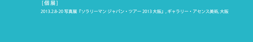  [個展]
 2013.2.8-20 写真展『ソラリーマン ジャパン・ツアー 2013 大阪』, ギャラリー・アセンス美術, 大阪
 2013.1.6-16 写真展『ソラリーマン ジャパン・ツアー 2013 東京』, 新宿眼科画廊
 開催中 -2013.1.12 『 [記号的] ≒ [個性的] 』, salon cojica, 札幌