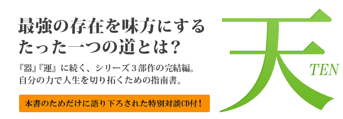 天　最強の存在を味方にするたった一つの道とは？　『器』『運』に続く、シリーズ３部作の完結編。自分の力で人生を切り拓くための指南書。
              本書のためだけに語り下ろされた特別対談CD付！