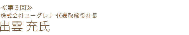 ＜第３回＞株式会社ユーグレナ 代表取締役社長 出雲 充 氏