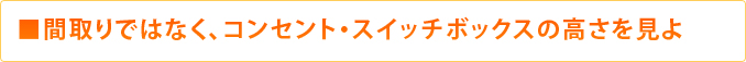 ■間取りではなく、コンセント・スイッチボックスの高さを見よ