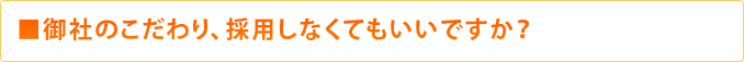 ■御社のこだわり、採用しなくてもいいですか？