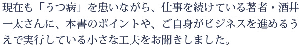 現在も「うつ病」を患いながら、仕事を続けている著者・酒井一太さんに、本書のポイントや、ご自身がビジネスを進めるうえで実行している小さな工夫をお聞きしました。