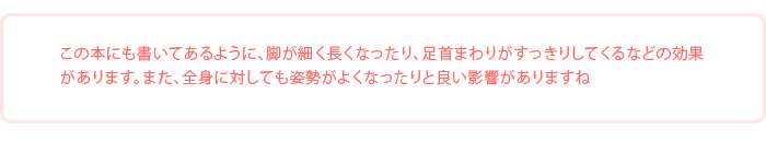 「この本にも書いてあるように、脚が細く長くなったり、足首まわりがすっきりしてくるなどの効果があります。また、全身に対しても姿勢がよくなったりと良い影響がありますね」