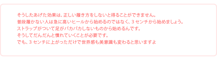 「そうしたあげた効果は、正しい履き方をしないと得ることができません。
普段履かない人は急に高いヒールから始めるのではなく、３センチから始めましょう。ストラップがついて足がパカパカしないものから始めるんです。そうしてだんだんと慣れていくことが必要です。でも、３センチに上がっただけで世界感も美意識も変わると思いますよ」