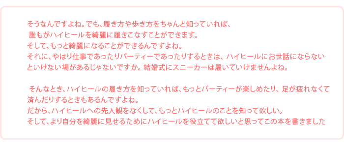 「そうなんですよね。でも、履き方や歩き方をちゃんと知っていれば、誰もがハイヒールを綺麗に履きこなすことができます。そして、もっと綺麗になることができるんですよね。それに、やはり仕事であったりパーティーであったりするときは、ハイヒールにお世話にならないといけない場があるじゃないですか。結婚式にスニーカーは履いていけませんよね。そんなとき、ハイヒールの履き方を知っていれば、もっとパーティーが楽しめたり、足が疲れなくて済んだりするときもあるんですよね。だから、ハイヒールへの先入観をなくして、もっとハイヒールのことを知って欲しい。そして、より自分を綺麗に見せるためにハイヒールを役立てて欲しいと思ってこの本を書きました」