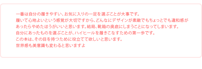 「一番は自分の履きやすい、お気に入りの一足を選ぶことが大事です。履いて心地よいという感覚が大切ですから、どんなにデザインが素敵でもちょっとでも違和感があったらやめたほうがいいと思います。結局、靴箱の奥底にしまうことになってしまいます。自分にあったものを選ぶことが、ハイヒールを履きこなすための第一歩です。この本は、その目を持つために役立てて欲しいと思いますね」