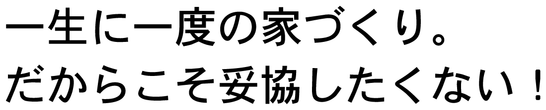 一生に一度の家づくり。だからこそ妥協したくない！