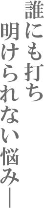 誰にも打ち明けられない悩み―