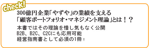 300億円企業「やずや」の業績を支える「顧客ポートフォリオ・マネジメント理論」とは！？
　本書ではその理論を惜し気もなく公開B2B、B2C、C2Cにも応用可能経営指南書として必須の1冊！